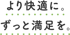 より快適に。ずっと満足を。